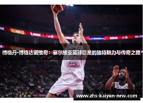 博格丹·博格达诺维奇：塞尔维亚篮球巨星的独特魅力与传奇之路